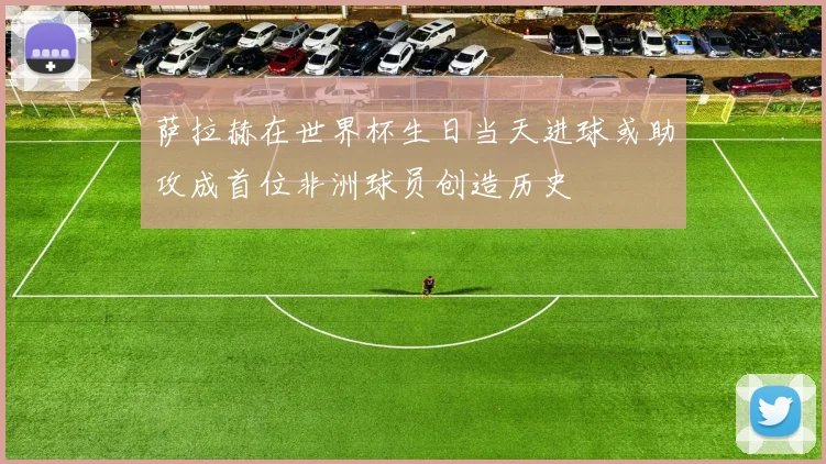 萨拉赫在世界杯生日当天进球或助攻成首位非洲球员创造历史