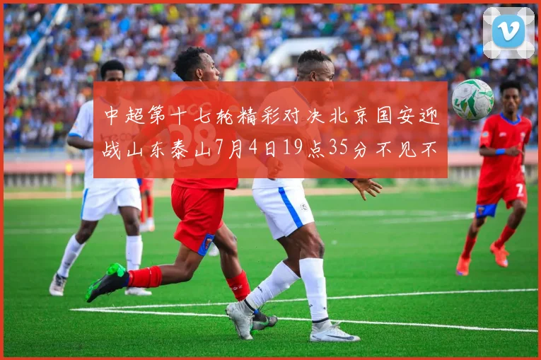 中超第十七轮精彩对决北京国安迎战山东泰山7月4日19点35分不见不散