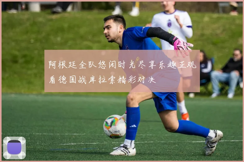 阿根廷全队悠闲时光尽享乐趣正观看德国战库拉索精彩对决