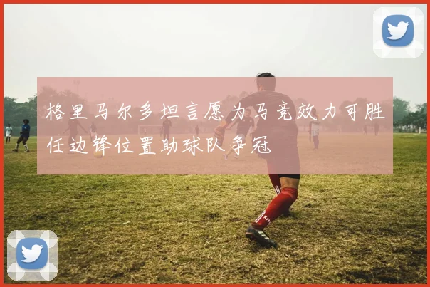 格里马尔多坦言愿为马竞效力可胜任边锋位置助球队争冠