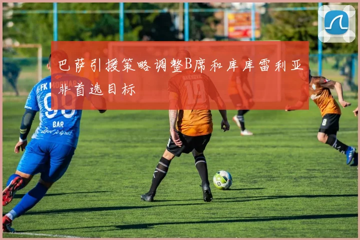 巴萨引援策略调整B席和库库雷利亚非首选目标