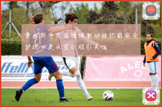 费尔斯冲突后情绪激动被拦截安全护送回更衣室过程引关注