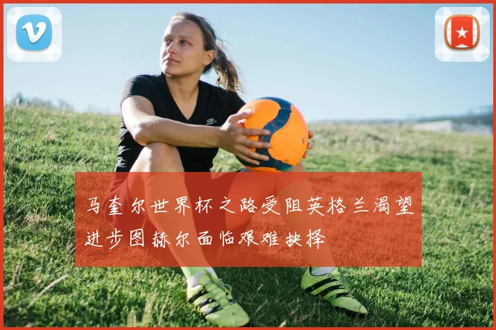 马奎尔世界杯之路受阻英格兰渴望进步图赫尔面临艰难抉择