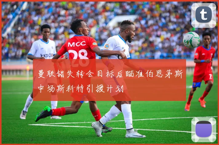 曼联错失转会目标后瞄准伯恩茅斯中场斯科特引援计划