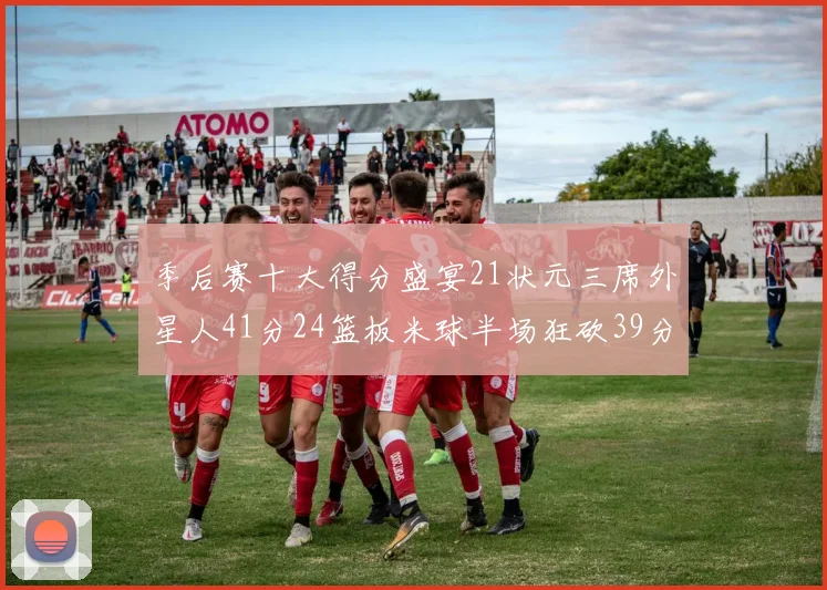 季后赛十大得分盛宴21状元三席外星人41分24篮板米球半场狂砍39分
