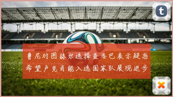 鲁尼对图赫尔选择查洛巴表示疑惑希望卢克肖能入选国家队展现进步