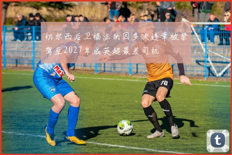 切尔西后卫福法纳因多次违章被禁驾至2027年成英超最差司机