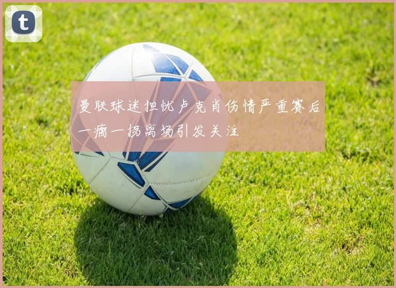 曼联球迷担忧卢克肖伤情严重赛后一瘸一拐离场引发关注