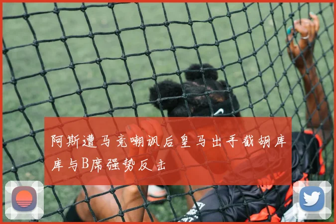 阿斯遭马竞嘲讽后皇马出手截胡库库与B席强势反击