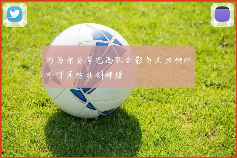内马尔分享巴西队合影与大力神杯呼吁团结共创辉煌