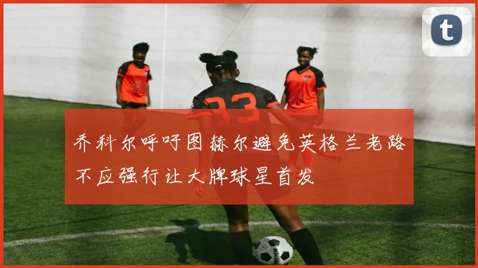乔科尔呼吁图赫尔避免英格兰老路不应强行让大牌球星首发