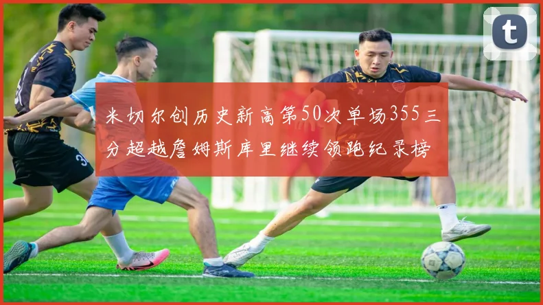 米切尔创历史新高第50次单场355三分超越詹姆斯库里继续领跑纪录榜