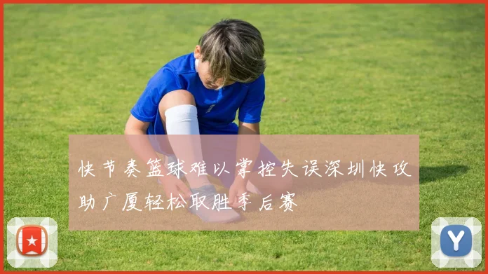 快节奏篮球难以掌控失误深圳快攻助广厦轻松取胜季后赛