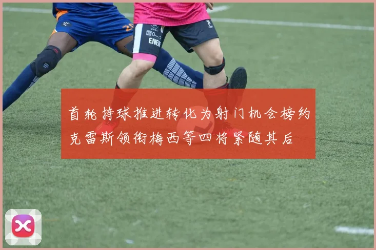首轮持球推进转化为射门机会榜约克雷斯领衔梅西等四将紧随其后