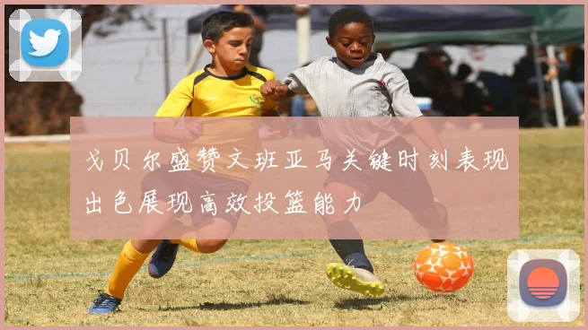 戈贝尔盛赞文班亚马关键时刻表现出色展现高效投篮能力