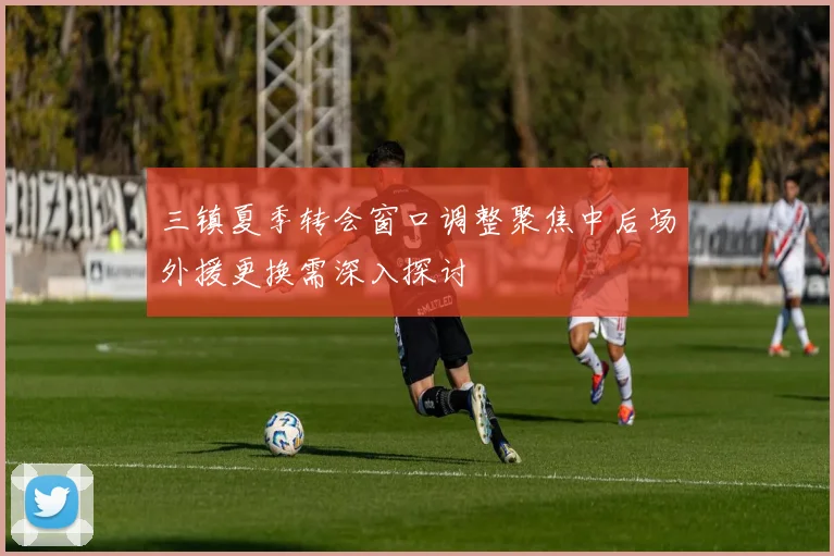 三镇夏季转会窗口调整聚焦中后场外援更换需深入探讨