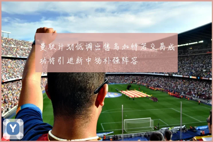 曼联计划低调出售乌加特若交易成功将引进新中场补强阵容