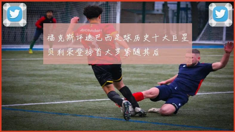 福克斯评选巴西足球历史十大巨星贝利荣登榜首大罗紧随其后