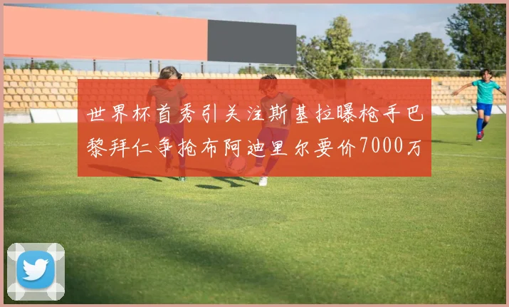 世界杯首秀引关注斯基拉曝枪手巴黎拜仁争抢布阿迪里尔要价7000万欧元