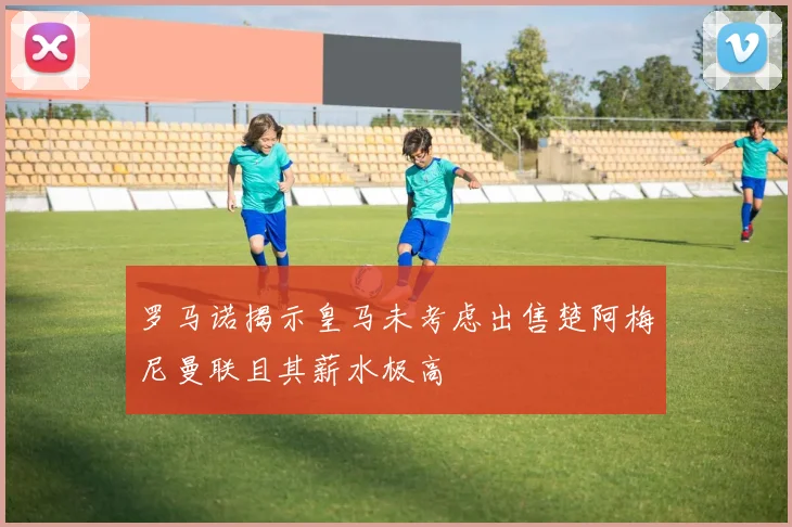 罗马诺揭示皇马未考虑出售楚阿梅尼曼联且其薪水极高