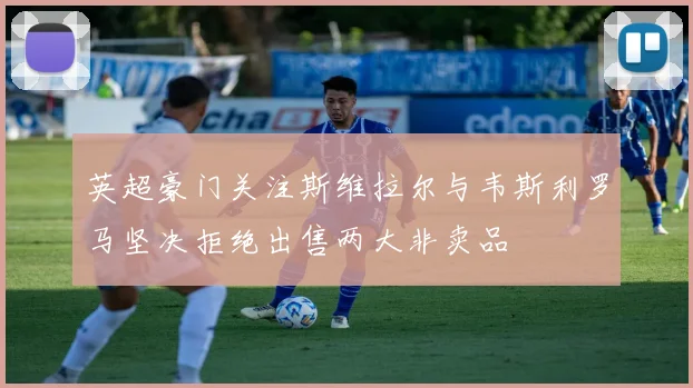 英超豪门关注斯维拉尔与韦斯利罗马坚决拒绝出售两大非卖品