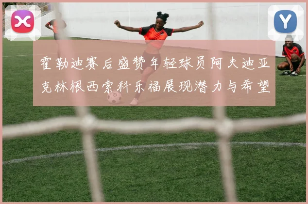霍勒迪赛后盛赞年轻球员阿夫迪亚克林根西索科乐福展现潜力与希望