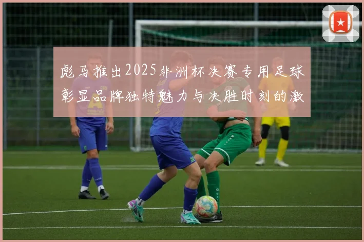 彪马推出2025非洲杯决赛专用足球彰显品牌独特魅力与决胜时刻的激情