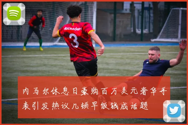 内马尔休息日豪购百万美元奢华手表引发热议几顿早饭钱成话题