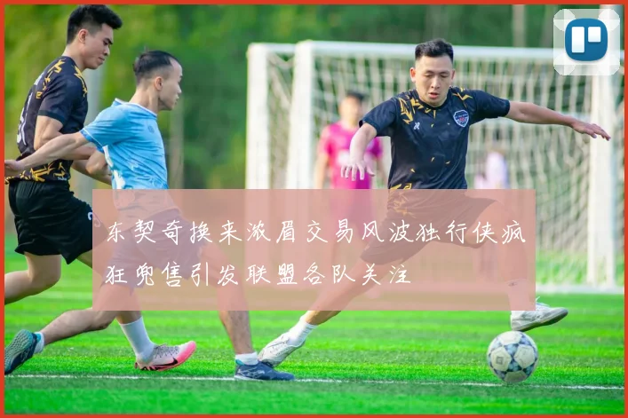 东契奇换来浓眉交易风波独行侠疯狂兜售引发联盟各队关注