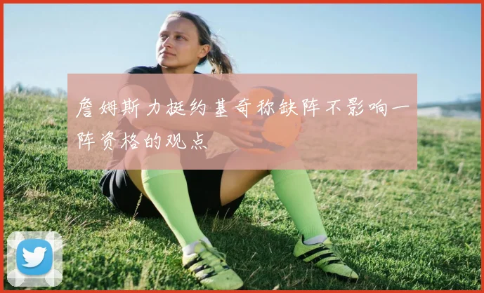 詹姆斯力挺约基奇称缺阵不影响一阵资格的观点