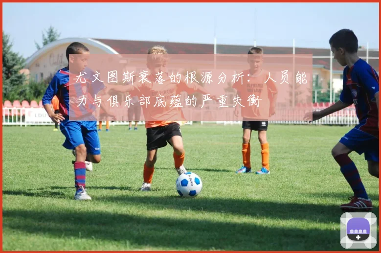 尤文图斯衰落的根源分析：人员能力与俱乐部底蕴的严重失衡